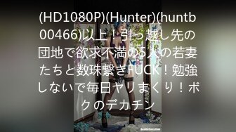 (HD1080P)(Hunter)(huntb00466)以上！引っ越し先の団地で欲求不満の5人の若妻たちと数珠繋ぎFUCK！勉強しないで毎日ヤリまくり！ボクのデカチン