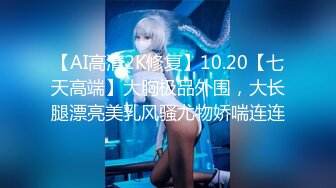 【AI高清2K修复】10.20【七天高端】大胸极品外围，大长腿漂亮美乳风骚尤物娇喘连连