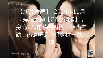 【新片速遞】  2024年11月，嫖娼大神【GZ小钢炮】，身高172的模特外围，相当主动，热请听话，好身材一发入魂