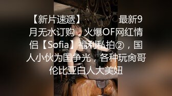 【新片速遞】   ⚫️⚫️最新9月无水订购，火爆OF网红情侣【Sofia】福利私拍②，国人小伙为国争光，各种玩肏哥伦比亚白人大美妞