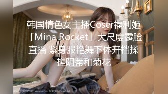 韩国情色女主播Coser福利姬「Mina Rocket」大尺度露脸直播 紧身服艳舞下体开档揉搓阴蒂和菊花