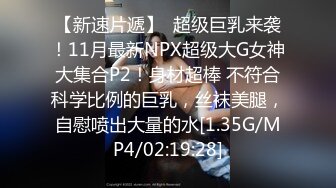 【新速片遞】  超级巨乳来袭！11月最新NPX超级大G女神大集合P2！身材超棒 不符合科学比例的巨乳，丝袜美腿，自慰喷出大量的水[1.35G/MP4/02:19:28]