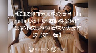 新加坡混血素人纯爱情侣「Janella Ooi」OF露脸性爱私拍 邻家小妹既视感清纯女大反差婊【第一弹】